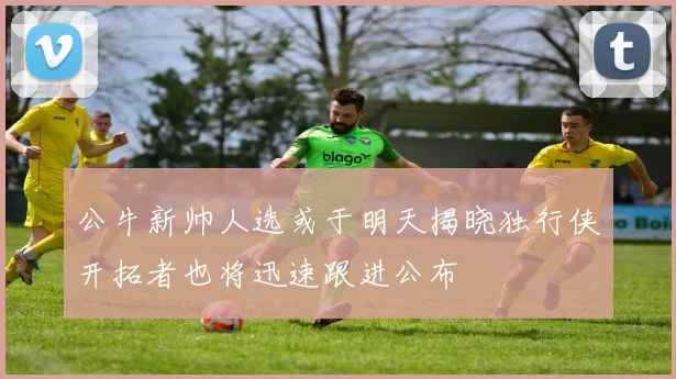 公牛新帅人选或于明天揭晓独行侠开拓者也将迅速跟进公布